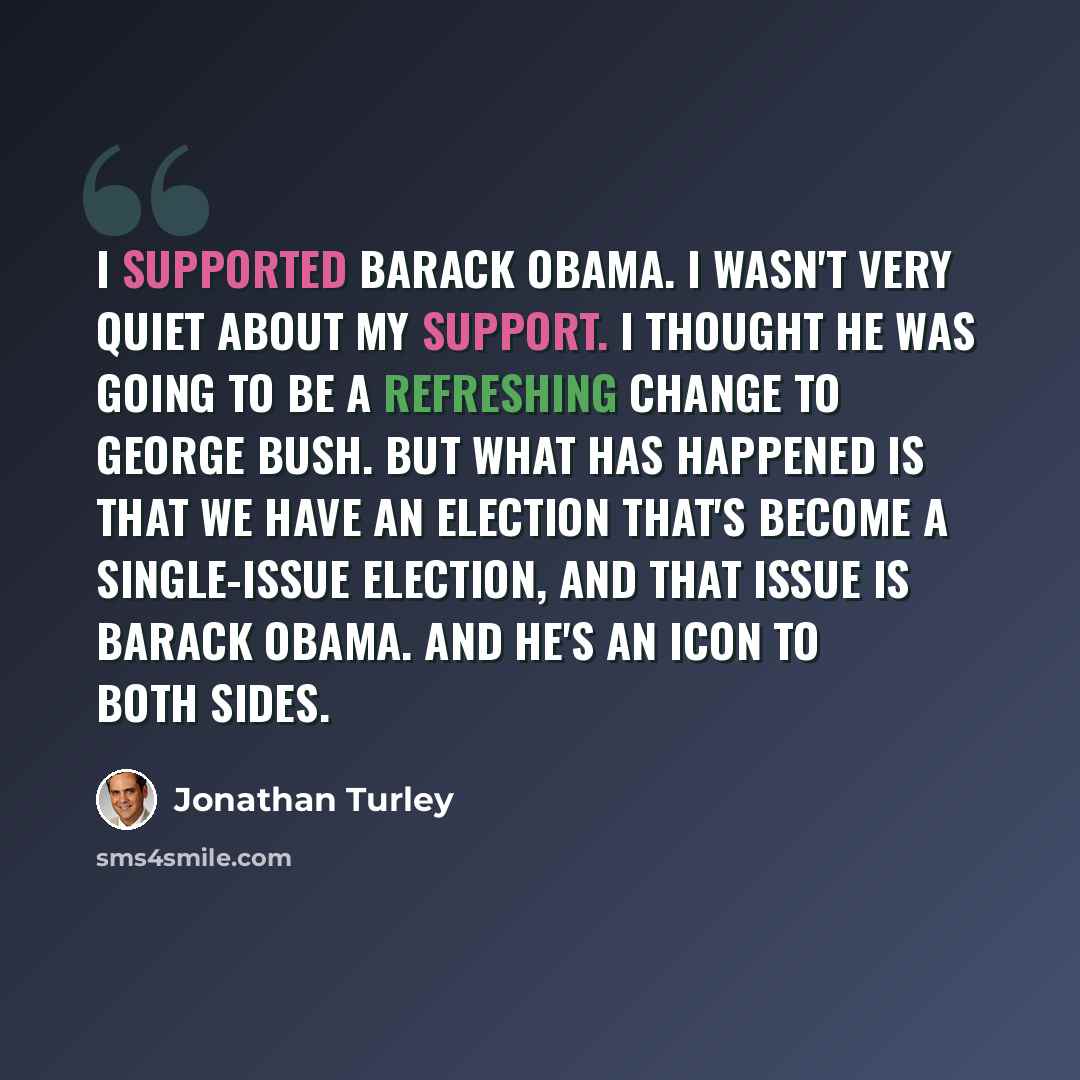 “I supported Barack Obama. I wasn't very quiet about my support. I thought he was going to be a refreshing change to George Bush. But what has happened is that we have an election that's become a single-issue election, and that issue is Barack Obama. And he's an icon to both sides.” quote by Jonathan Turley