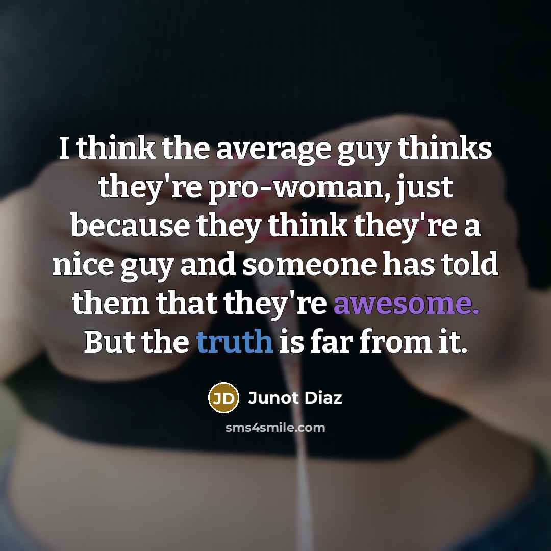 “I think the average guy thinks they're pro-woman, just because they think they're a nice guy and someone has told them that they're awesome. But the truth is far from it.” quote by Junot Diaz