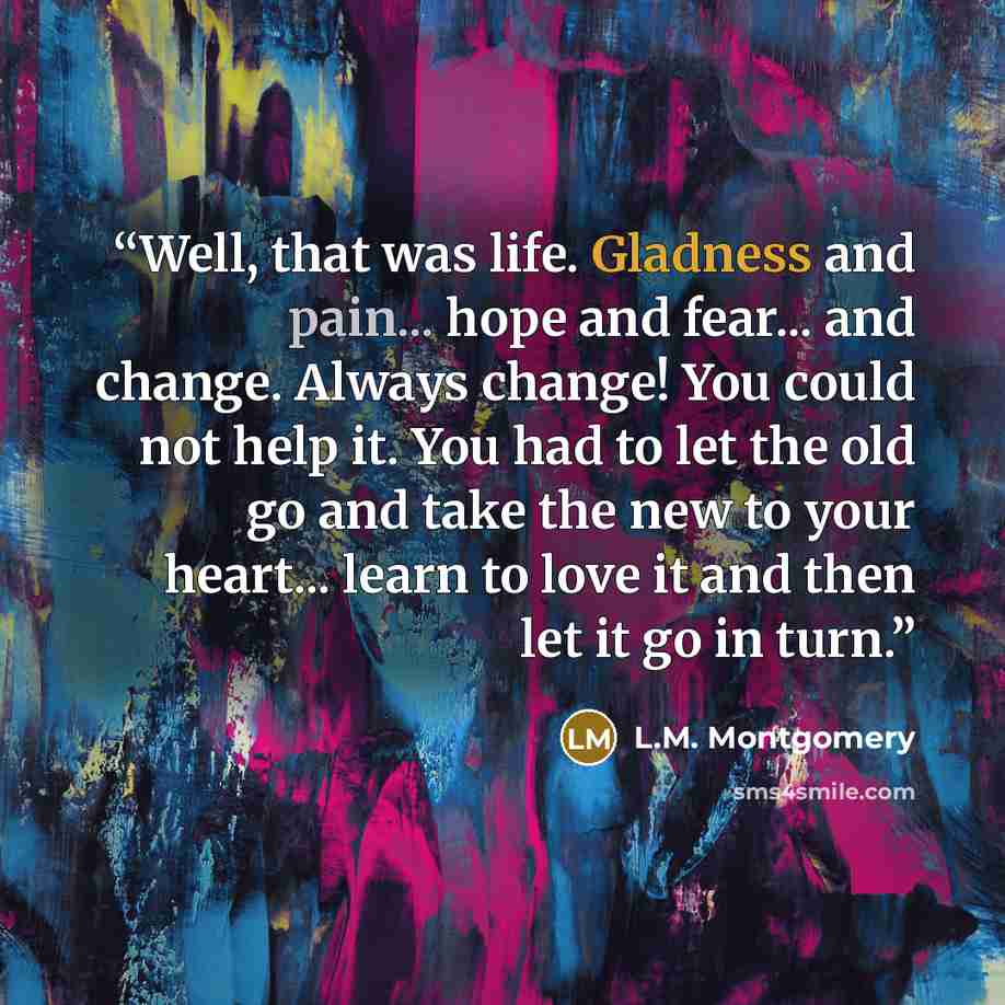 “Well, that was life. Gladness and pain... hope and fear... and change. Always change! You could not help it. You had to let the old go and take the new to your heart... learn to love it and then let it go in turn.” quote by L.M. Montgomery