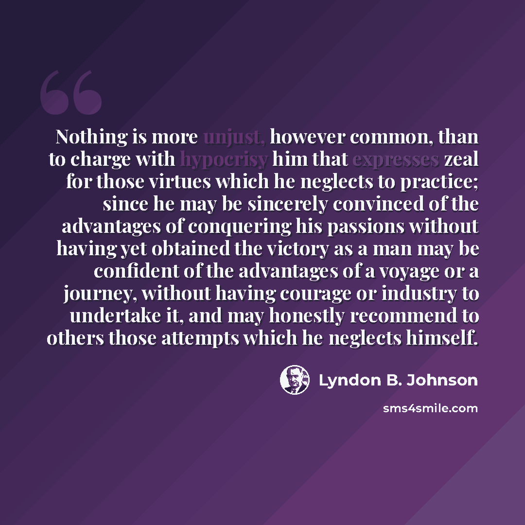 “Nothing is more unjust, however common, than to charge with hypocrisy him that expresses zeal for those virtues which he neglects to practice; since he may be sincerely convinced of the advantages of conquering his passions without having yet obtained the victory as a man may be confident of the…” quote by Lyndon B. Johnson
