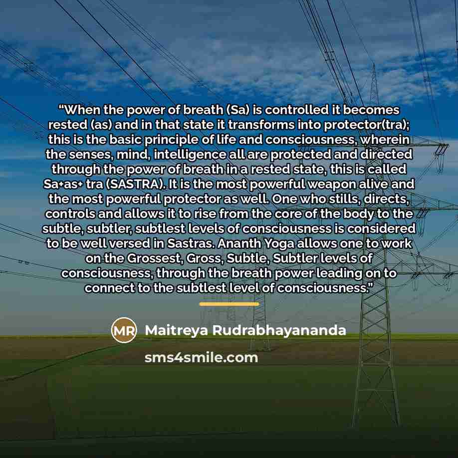 “When the power of breath (Sa) is controlled it becomes rested (as) and in that state it transforms into protector(tra); this is the basic principle of life and consciousness, wherein the senses, mind, intelligence all are protected and directed through the power of breath in a rested state, this…” quote by Maitreya Rudrabhayananda