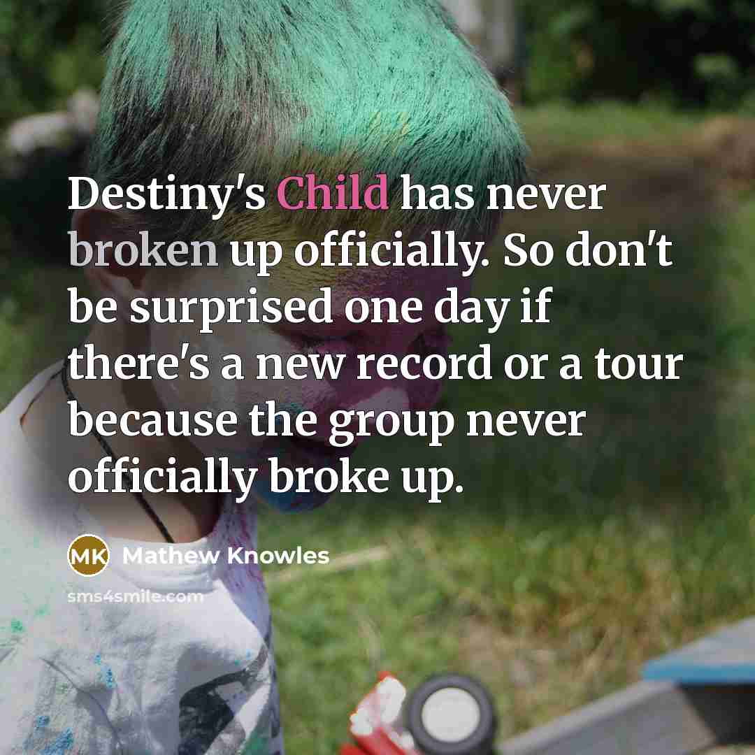 “Destiny's Child has never broken up officially. So don't be surprised one day if there's a new record or a tour because the group never officially broke up.” quote by Mathew Knowles