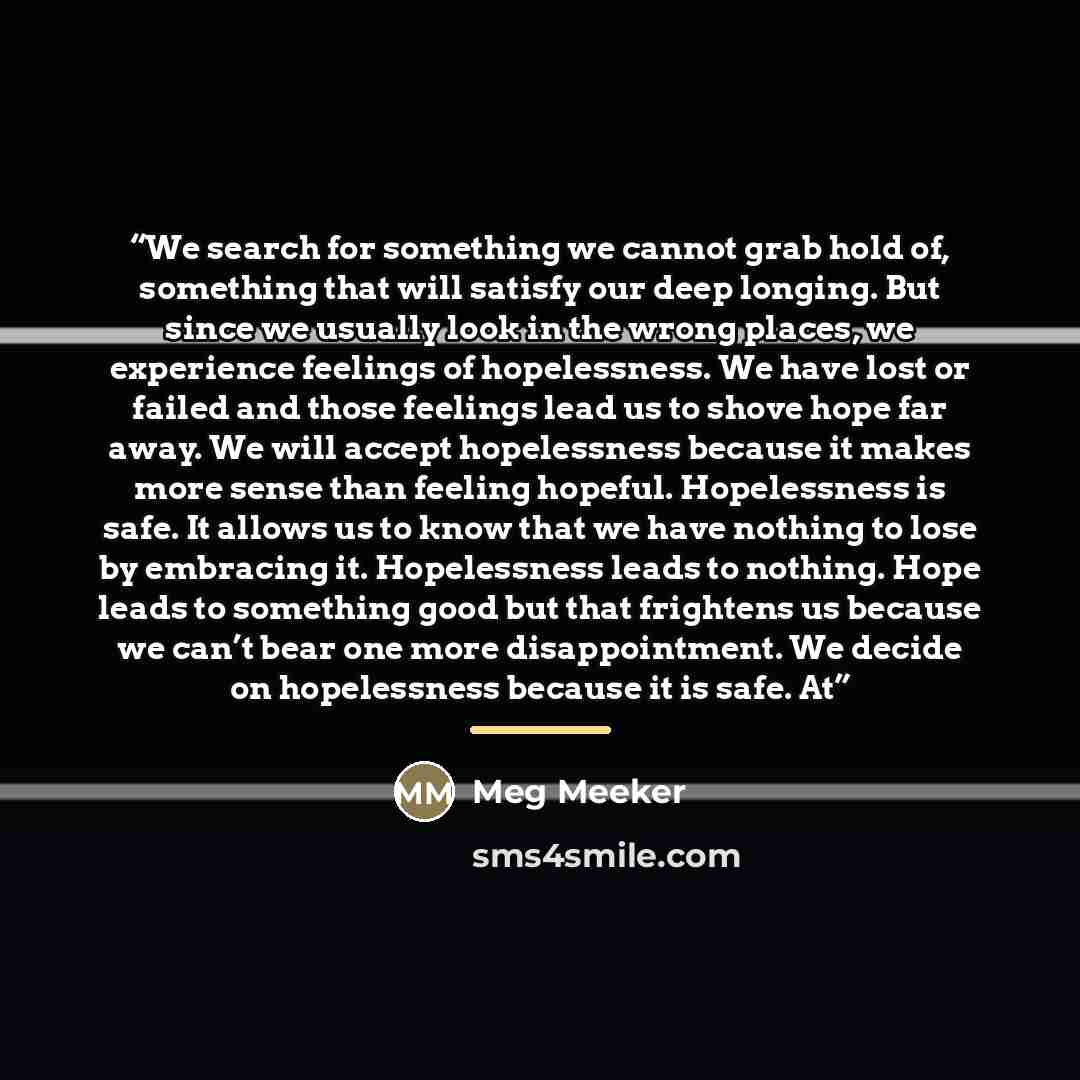 “We search for something we cannot grab hold of, something that will satisfy our deep longing. But since we usually look in the wrong places, we experience feelings of hopelessness. We have lost or failed and those feelings lead us to shove hope far away. We will accept hopelessness because it…” quote by Meg Meeker