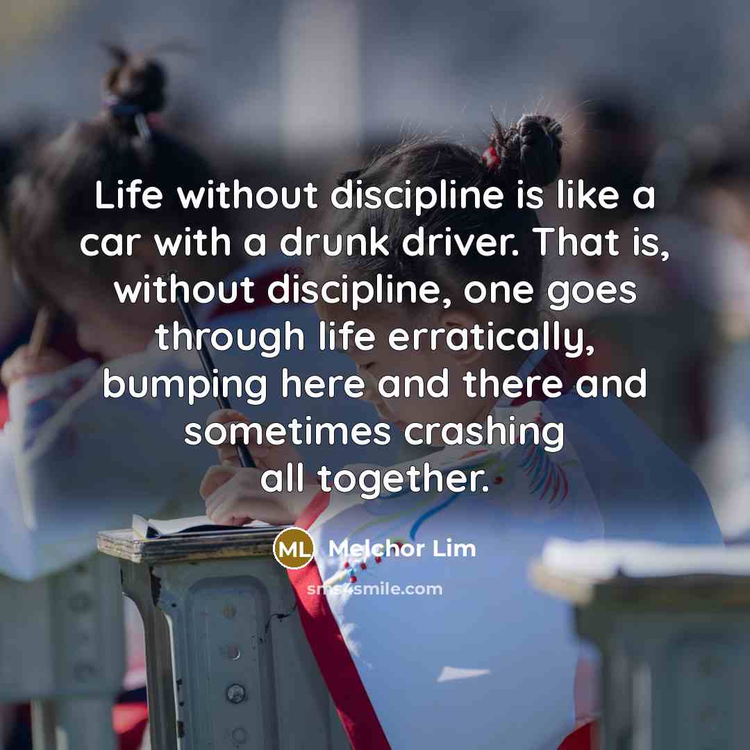 “Life without discipline is like a car with a drunk driver. That is, without discipline, one goes through life erratically, bumping here and there and sometimes crashing all together.” quote by Melchor Lim