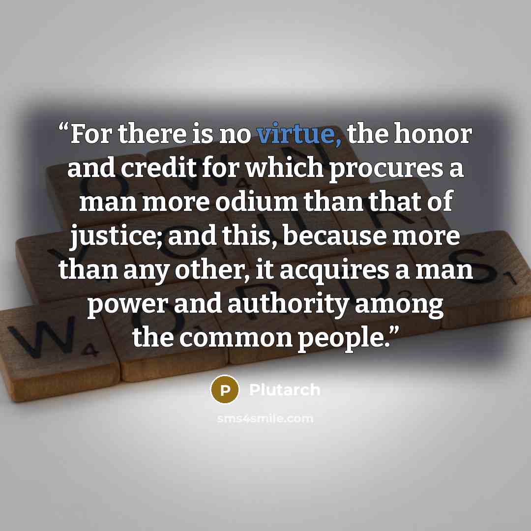 “For there is no virtue, the honor and credit for which procures a man more odium than that of justice; and this, because more than any other, it acquires a man power and authority among the common people.” quote by Plutarch