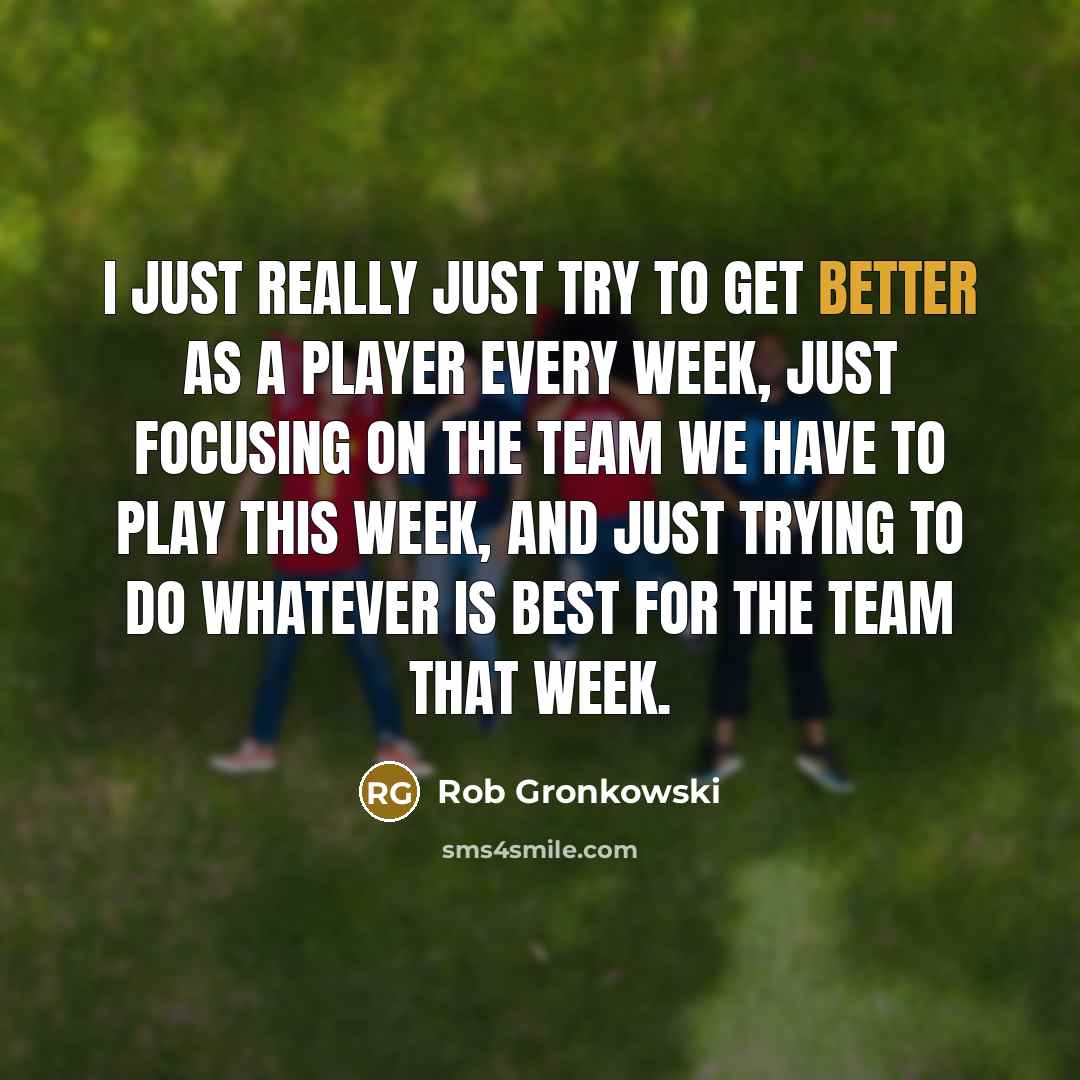 “I just really just try to get better as a player every week, just focusing on the team we have to play this week, and just trying to do whatever is best for the team that week.” quote by Rob Gronkowski