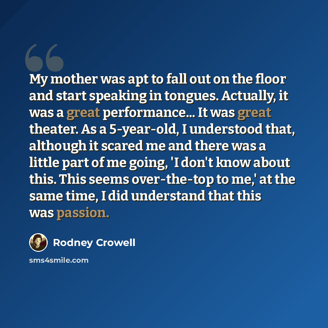 “My mother was apt to fall out on the floor and start speaking in tongues. Actually, it was a great performance... It was great theater. As a 5-year-old, I understood that, although it scared me and there was a little part of me going, 'I don't know about this. This seems over-the-top to me,' at…” quote by Rodney Crowell