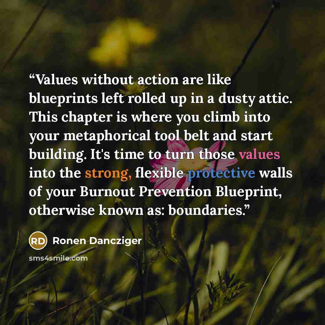 “Values without action are like blueprints left rolled up in a dusty attic. This chapter is where you climb into your metaphorical tool belt and start building. It's time to turn those values into the strong, flexible protective walls of your Burnout Prevention Blueprint, otherwise known as…” quote by Ronen Dancziger