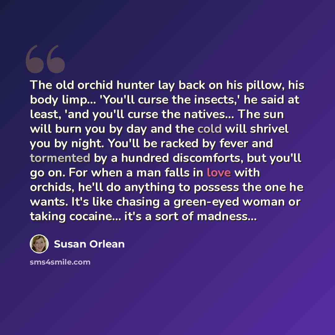 “The old orchid hunter lay back on his pillow, his body limp... 'You'll curse the insects,' he said at least, 'and you'll curse the natives... The sun will burn you by day and the cold will shrivel you by night. You'll be racked by fever and tormented by a hundred discomforts, but you'll go on. For…” quote by Susan Orlean