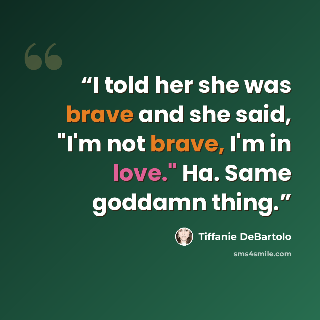 “I told her she was brave and she said, "I'm not brave, I'm in love." Ha. Same goddamn thing.” quote by Tiffanie DeBartolo