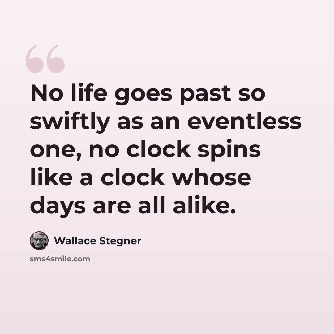 “No life goes past so swiftly as an eventless one, no clock spins like a clock whose days are all alike.” quote by Wallace Stegner
