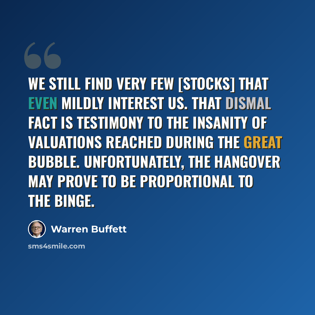 “We still find very few [stocks] that even mildly interest us. That dismal fact is testimony to the insanity of valuations reached during The Great Bubble. Unfortunately, the hangover may prove to be proportional to the binge.” quote by Warren Buffett