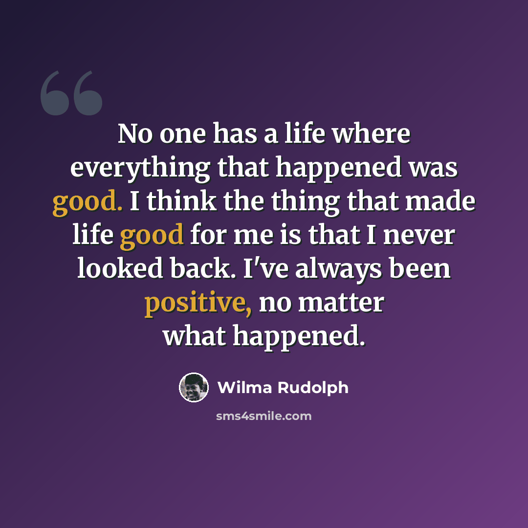 “No one has a life where everything that happened was good. I think the thing that made life good for me is that I never looked back. I've always been positive, no matter what happened.” quote by Wilma Rudolph