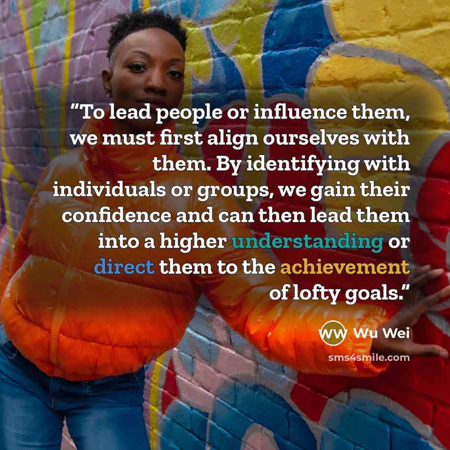 “To lead people or influence them, we must first align ourselves with them. By identifying with individuals or groups, we gain their confidence and can then lead them into a higher understanding or direct them to the achievement of lofty goals.” quote by Wu Wei