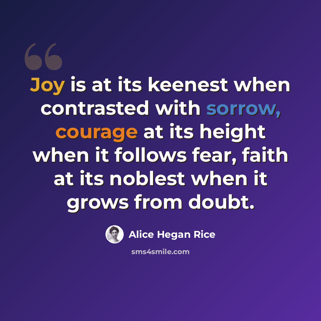 “Joy is at its keenest when contrasted with sorrow, courage at its height when it follows fear, faith at its noblest when it grows from doubt.” quote by Alice Hegan Rice