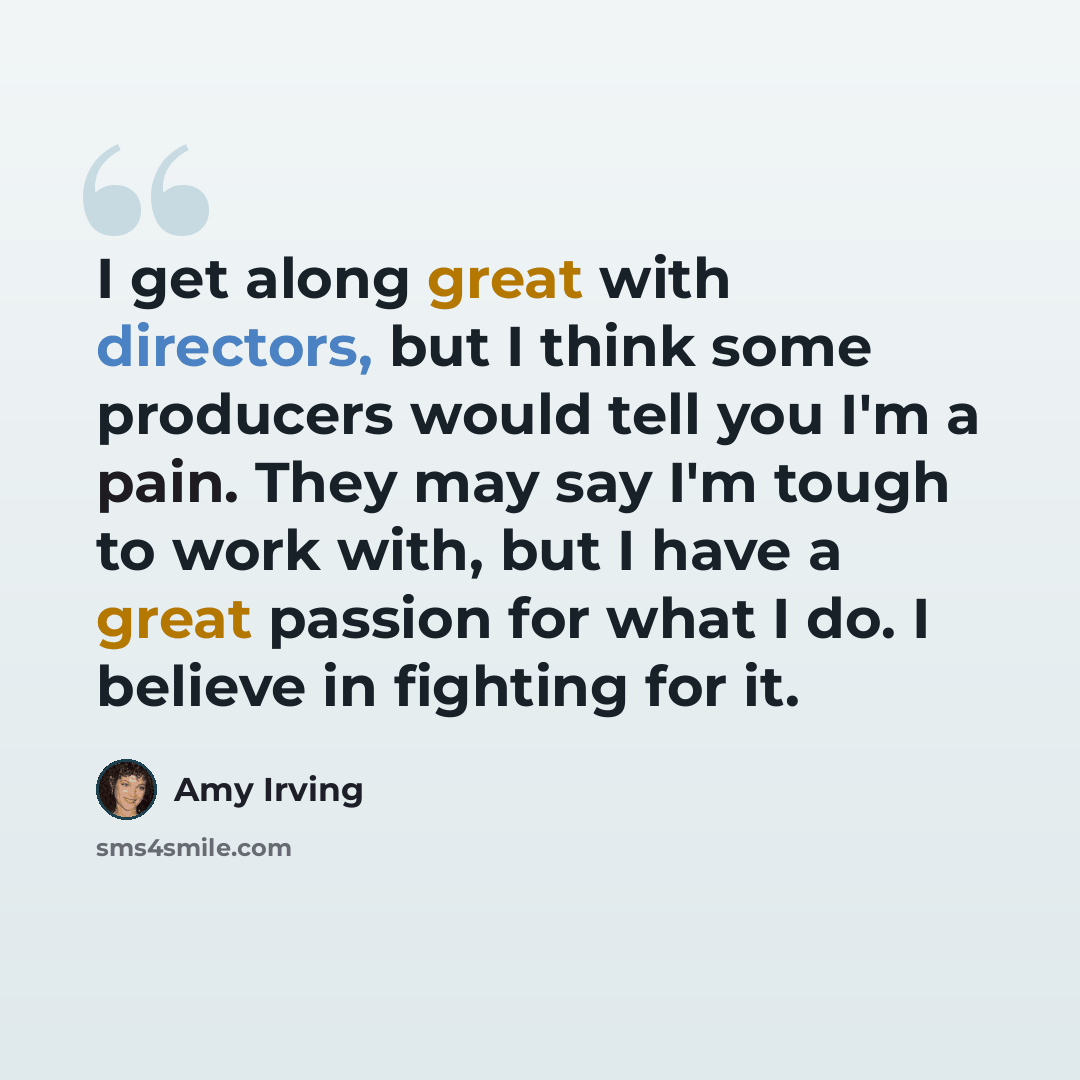 “I get along great with directors, but I think some producers would tell you I'm a pain. They may say I'm tough to work with, but I have a great passion for what I do. I believe in fighting for it.” quote by Amy Irving