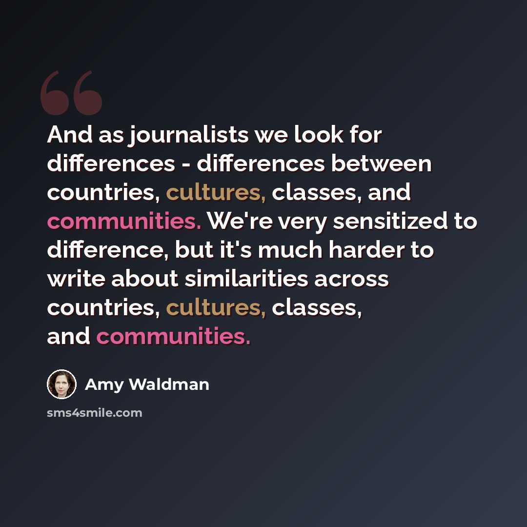 “And as journalists we look for differences - differences between countries, cultures, classes, and communities. We're very sensitized to difference, but it's much harder to write about similarities across countries, cultures, classes, and communities.” quote by Amy Waldman