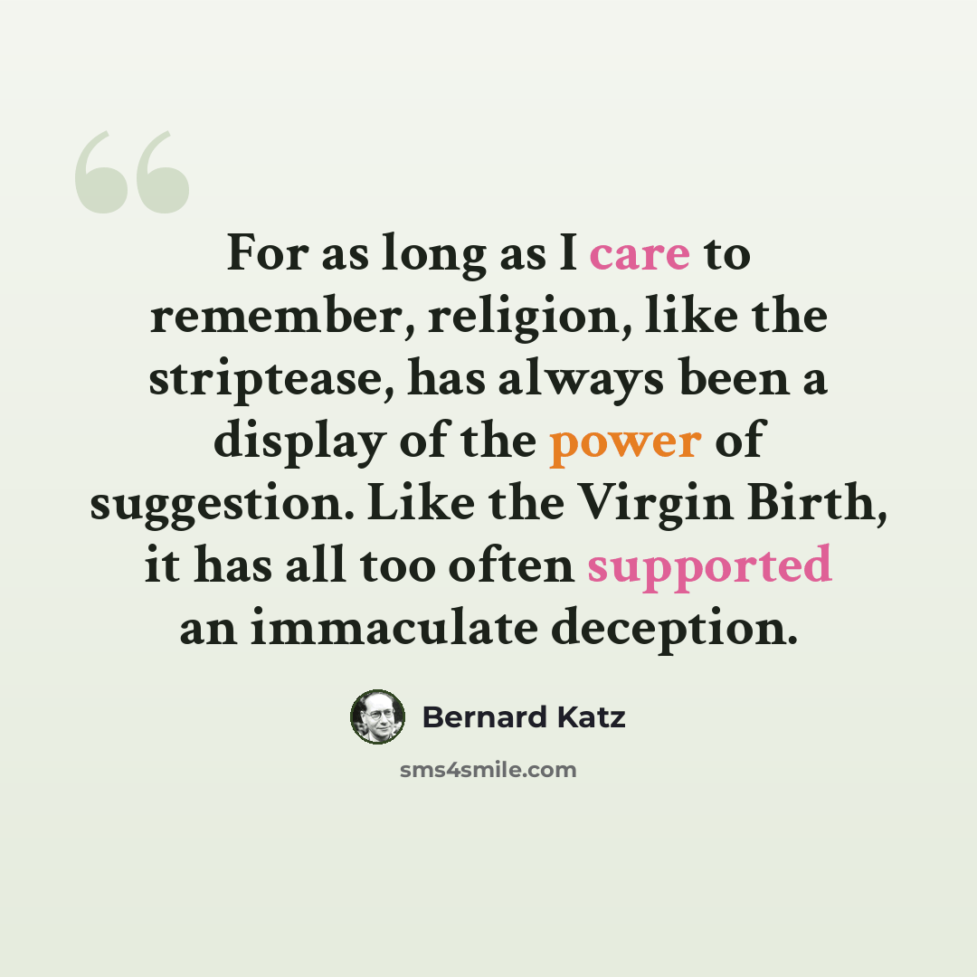 “For as long as I care to remember, religion, like the striptease, has always been a display of the power of suggestion. Like the Virgin Birth, it has all too often supported an immaculate deception.” quote by Bernard Katz