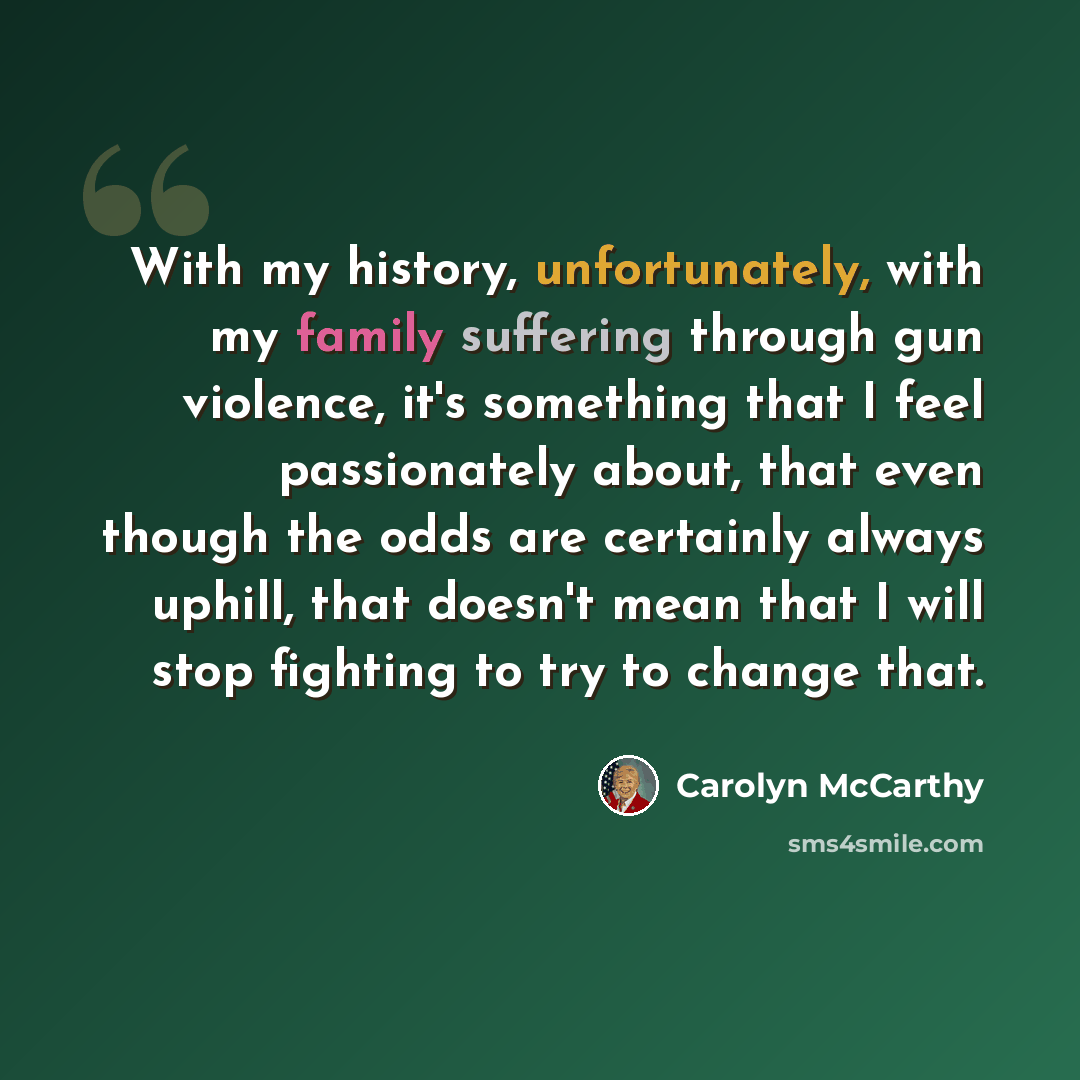 “With my history, unfortunately, with my family suffering through gun violence, it's something that I feel passionately about, that even though the odds are certainly always uphill, that doesn't mean that I will stop fighting to try to change that.” quote by Carolyn McCarthy