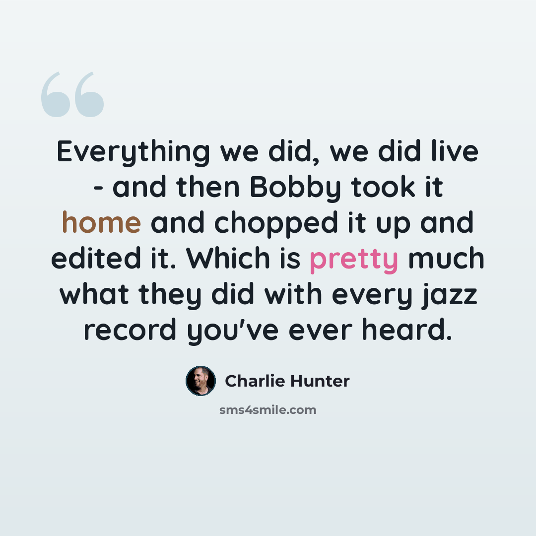 “Everything we did, we did live - and then Bobby took it home and chopped it up and edited it. Which is pretty much what they did with every jazz record you've ever heard.” quote by Charlie Hunter