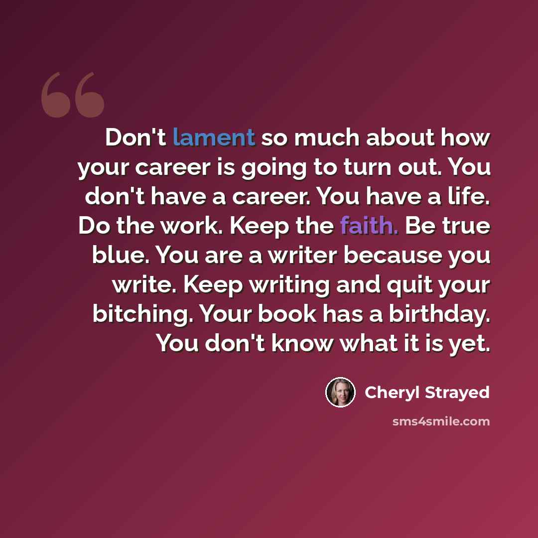 “Don't lament so much about how your career is going to turn out. You don't have a career. You have a life. Do the work. Keep the faith. Be true blue. You are a writer because you write. Keep writing and quit your bitching. Your book has a birthday. You don't know what it is yet.” quote by Cheryl Strayed