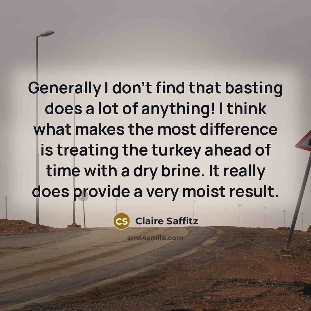 “Generally I don't find that basting does a lot of anything! I think what makes the most difference is treating the turkey ahead of time with a dry brine. It really does provide a very moist result.” quote by Claire Saffitz