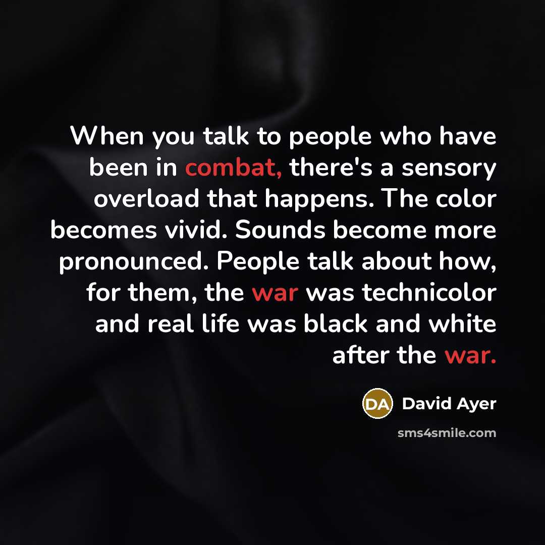 “When you talk to people who have been in combat, there's a sensory overload that happens. The color becomes vivid. Sounds become more pronounced. People talk about how, for them, the war was technicolor and real life was black and white after the war.” quote by David Ayer