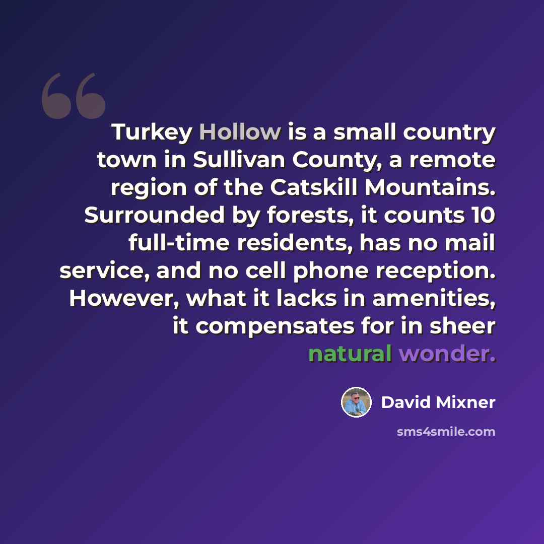 “Turkey Hollow is a small country town in Sullivan County, a remote region of the Catskill Mountains. Surrounded by forests, it counts 10 full-time residents, has no mail service, and no cell phone reception. However, what it lacks in amenities, it compensates for in sheer natural wonder.” quote by David Mixner