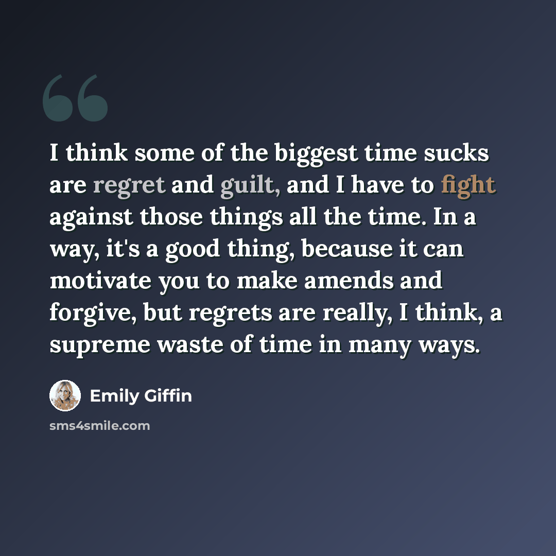 “I think some of the biggest time sucks are regret and guilt, and I have to fight against those things all the time. In a way, it's a good thing, because it can motivate you to make amends and forgive, but regrets are really, I think, a supreme waste of time in many ways.” quote by Emily Giffin