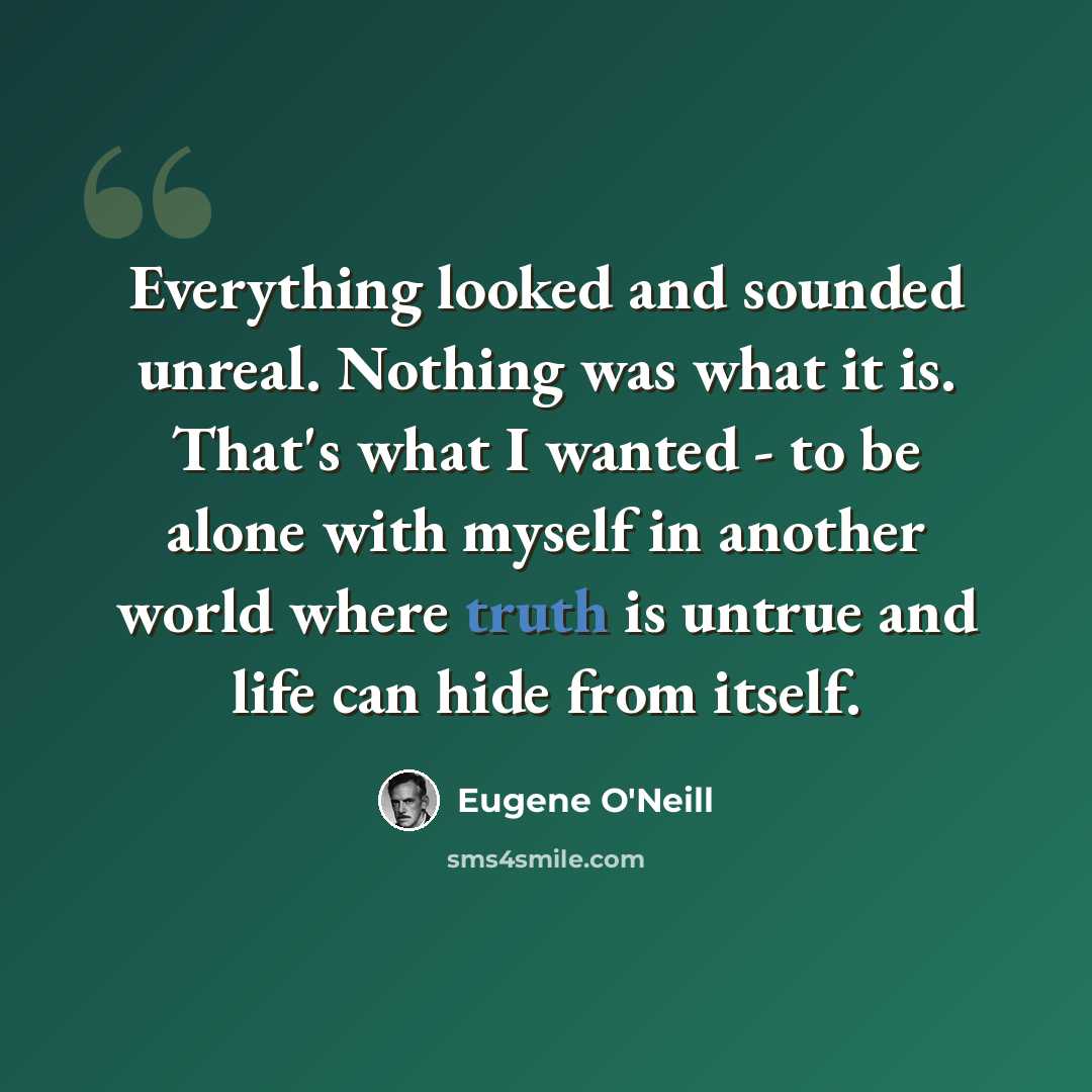 “Everything looked and sounded unreal. Nothing was what it is. That's what I wanted - to be alone with myself in another world where truth is untrue and life can hide from itself.” quote by Eugene O'Neill