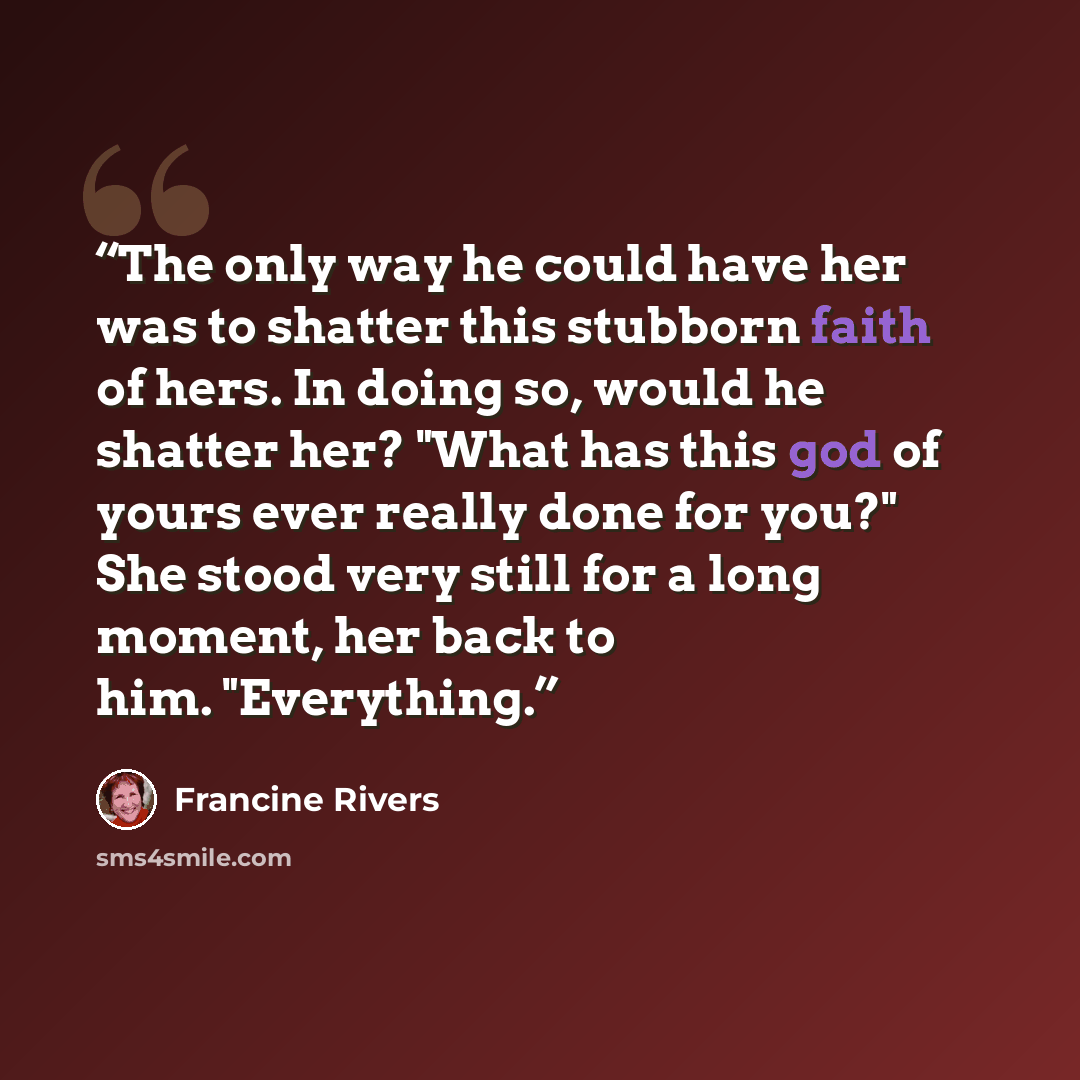 “The only way he could have her was to shatter this stubborn faith of hers. In doing so, would he shatter her? "What has this god of yours ever really done for you?" She stood very still for a long moment, her back to him. "Everything.” quote by Francine Rivers