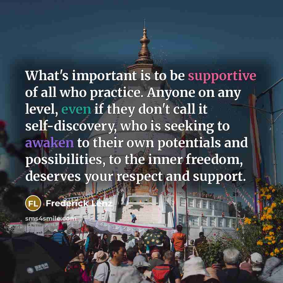 “What's important is to be supportive of all who practice. Anyone on any level, even if they don't call it self-discovery, who is seeking to awaken to their own potentials and possibilities, to the inner freedom, deserves your respect and support.” quote by Frederick Lenz