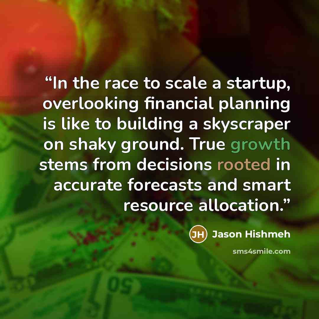 “In the race to scale a startup, overlooking financial planning is like to building a skyscraper on shaky ground. True growth stems from decisions rooted in accurate forecasts and smart resource allocation.” quote by Jason Hishmeh