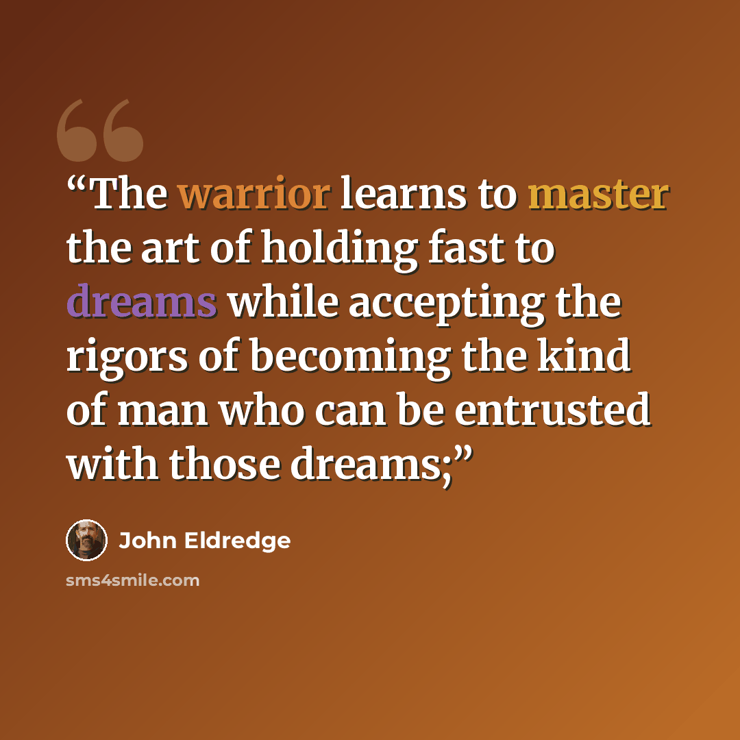 “The warrior learns to master the art of holding fast to dreams while accepting the rigors of becoming the kind of man who can be entrusted with those dreams;” quote by John Eldredge