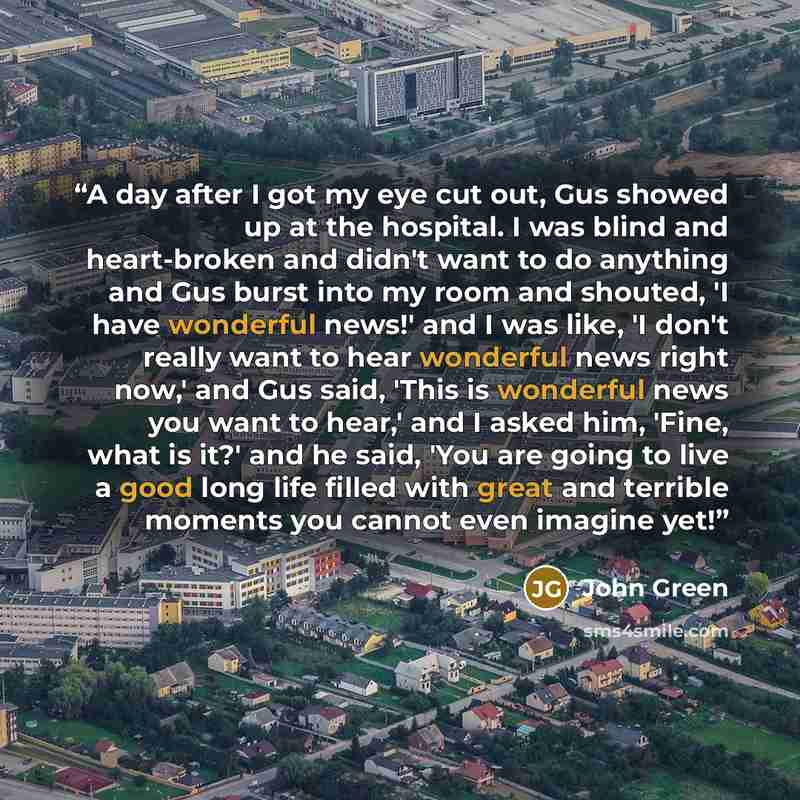 “A day after I got my eye cut out, Gus showed up at the hospital. I was blind and heart-broken and didn't want to do anything and Gus burst into my room and shouted, 'I have wonderful news!' and I was like, 'I don't really want to hear wonderful news right now,' and Gus said, 'This is wonderful…” quote by John Green