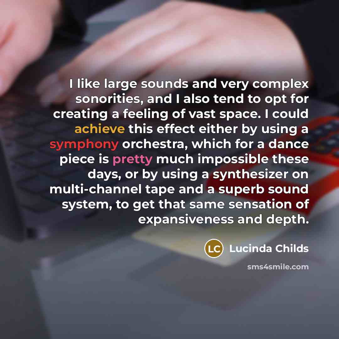 “I like large sounds and very complex sonorities, and I also tend to opt for creating a feeling of vast space. I could achieve this effect either by using a symphony orchestra, which for a dance piece is pretty much impossible these days, or by using a synthesizer on multi-channel tape and a superb…” quote by Lucinda Childs
