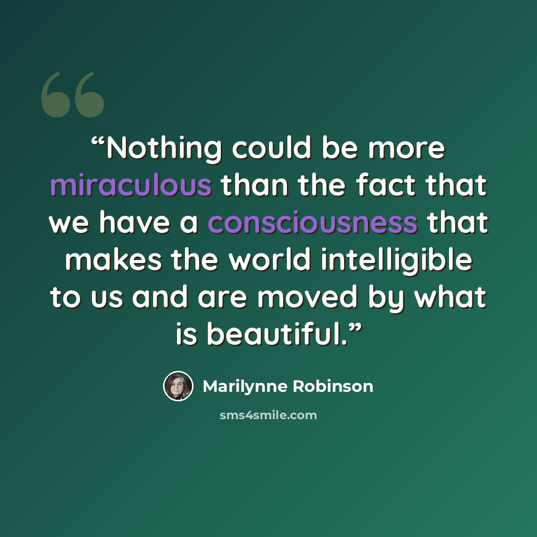 “Nothing could be more miraculous than the fact that we have a consciousness that makes the world intelligible to us and are moved by what is beautiful.” quote by Marilynne Robinson