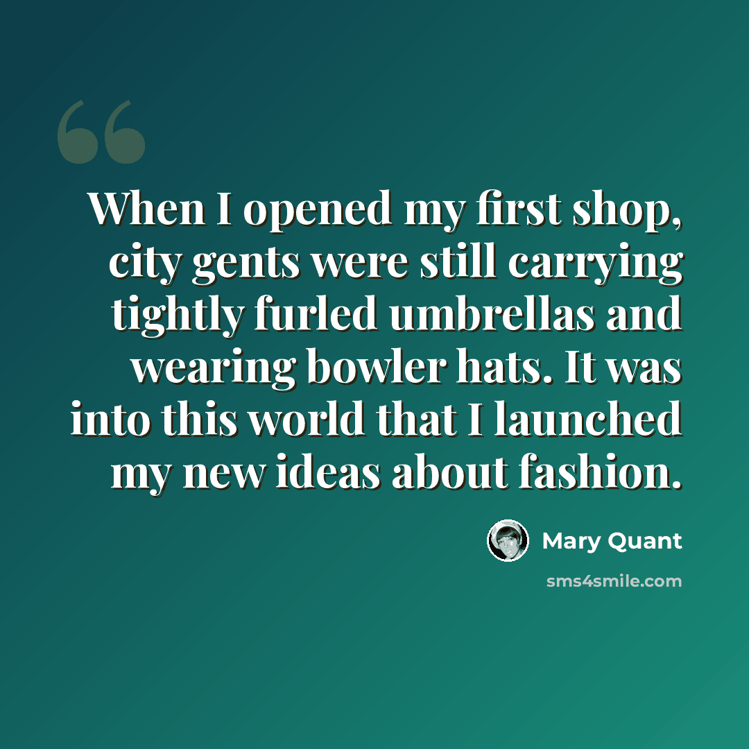 “When I opened my first shop, city gents were still carrying tightly furled umbrellas and wearing bowler hats. It was into this world that I launched my new ideas about fashion.” quote by Mary Quant