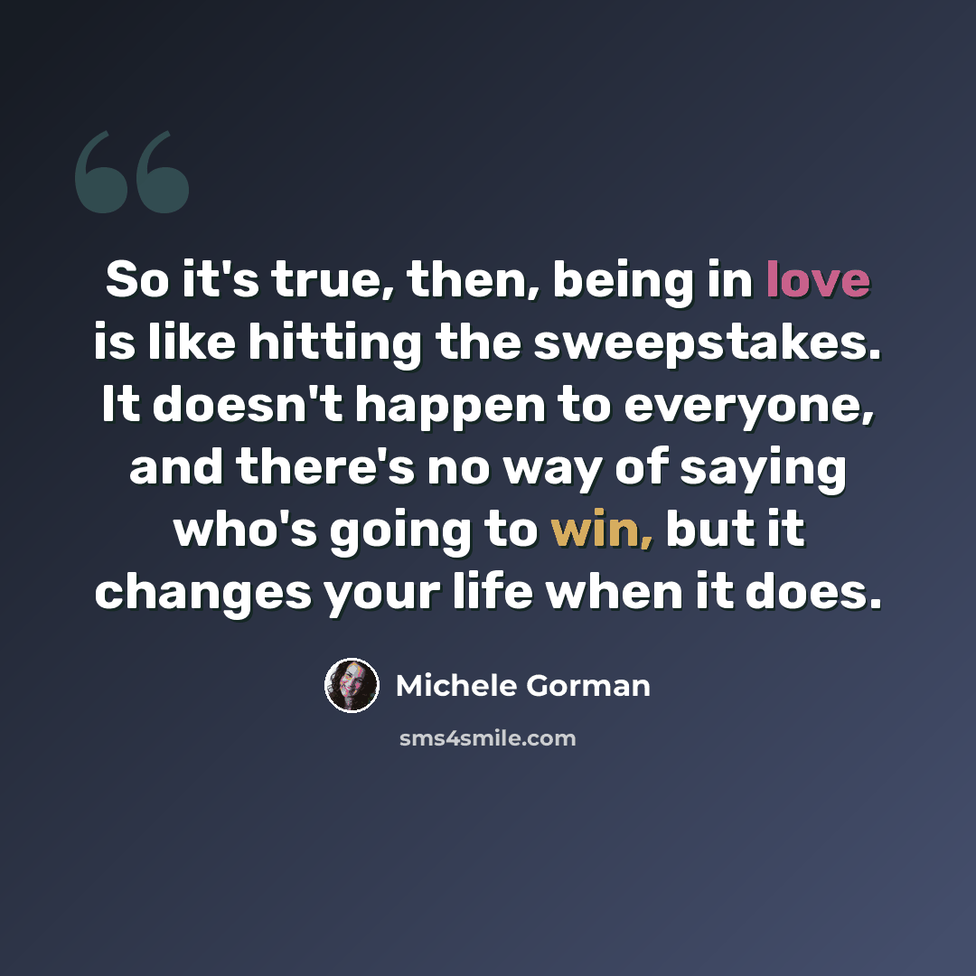 “So it's true, then, being in love is like hitting the sweepstakes. It doesn't happen to everyone, and there's no way of saying who's going to win, but it changes your life when it does.” quote by Michele Gorman