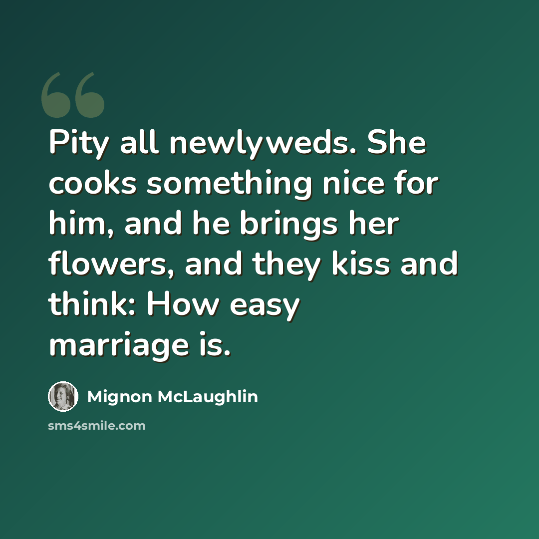 “Pity all newlyweds. She cooks something nice for him, and he brings her flowers, and they kiss and think: How easy marriage is.” quote by Mignon McLaughlin