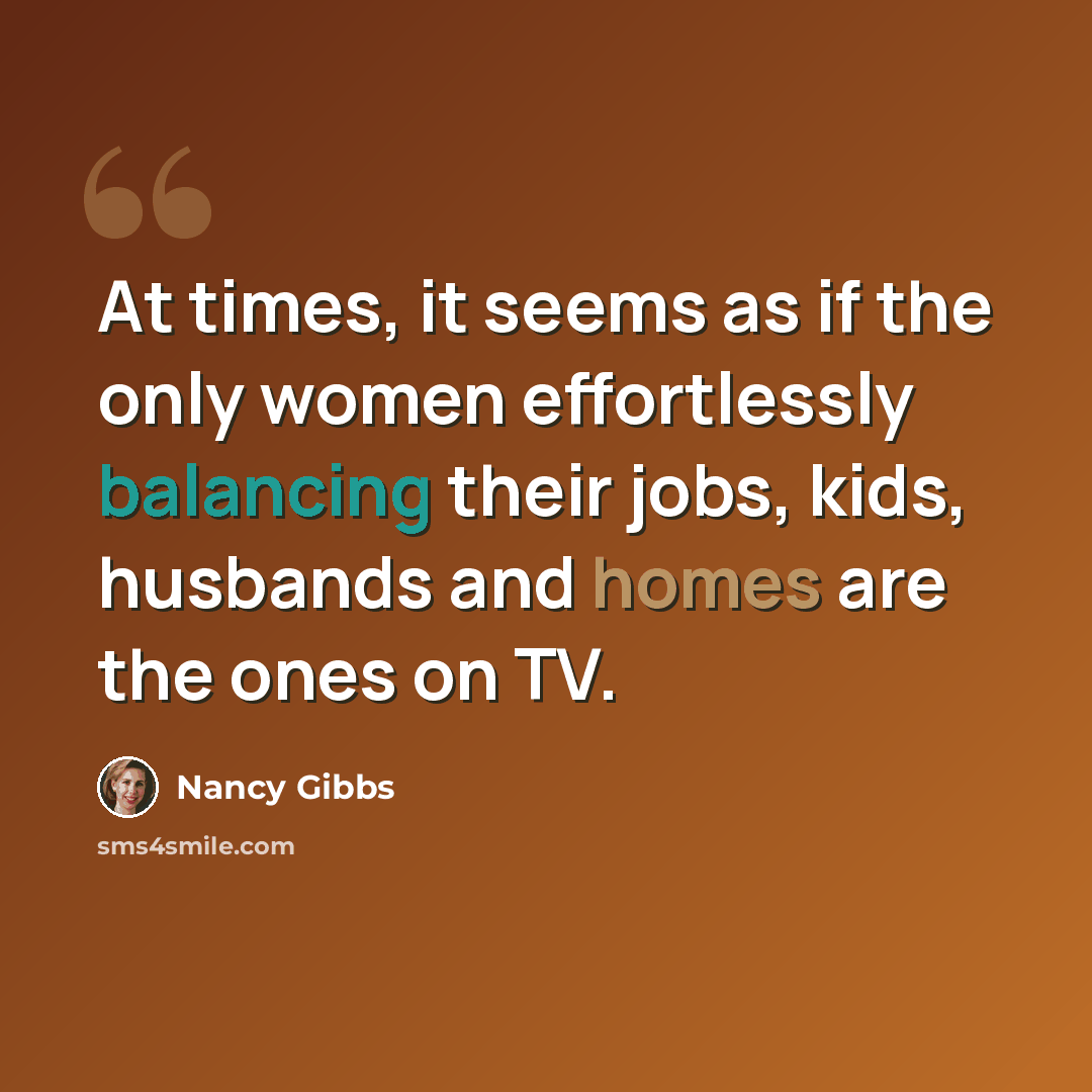 “At times, it seems as if the only women effortlessly balancing their jobs, kids, husbands and homes are the ones on TV.” quote by Nancy Gibbs