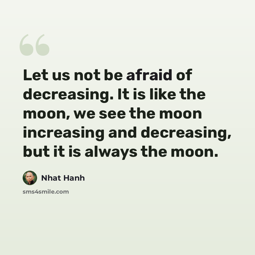“Let us not be afraid of decreasing. It is like the moon, we see the moon increasing and decreasing, but it is always the moon.” quote by Nhat Hanh