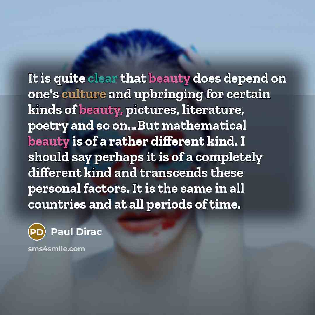 “It is quite clear that beauty does depend on one's culture and upbringing for certain kinds of beauty, pictures, literature, poetry and so on...But mathematical beauty is of a rather different kind. I should say perhaps it is of a completely different kind and transcends these personal factors. It…” quote by Paul Dirac
