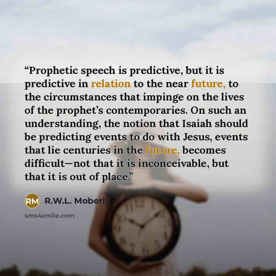 “Prophetic speech is predictive, but it is predictive in relation to the near future, to the circumstances that impinge on the lives of the prophet’s contemporaries. On such an understanding, the notion that Isaiah should be predicting events to do with Jesus, events that lie centuries in the…” quote by R.W.L. Moberly