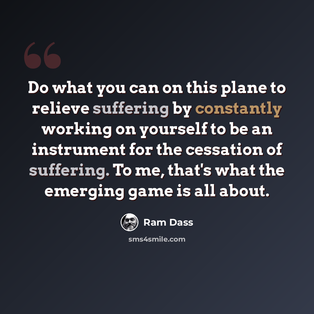 “Do what you can on this plane to relieve suffering by constantly working on yourself to be an instrument for the cessation of suffering. To me, that's what the emerging game is all about.” quote by Ram Dass