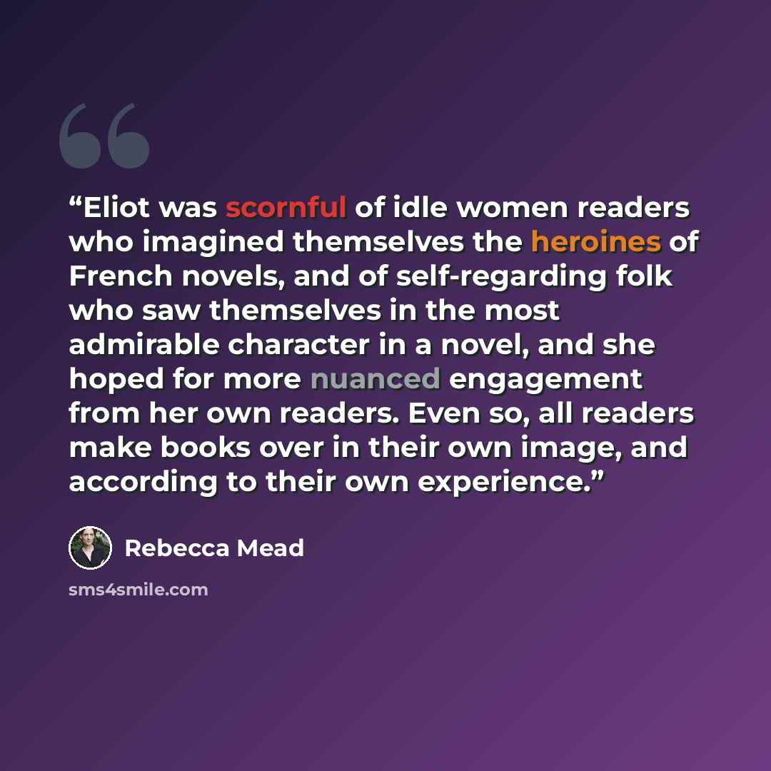 “Eliot was scornful of idle women readers who imagined themselves the heroines of French novels, and of self-regarding folk who saw themselves in the most admirable character in a novel, and she hoped for more nuanced engagement from her own readers. Even so, all readers make books over in their…” quote by Rebecca Mead