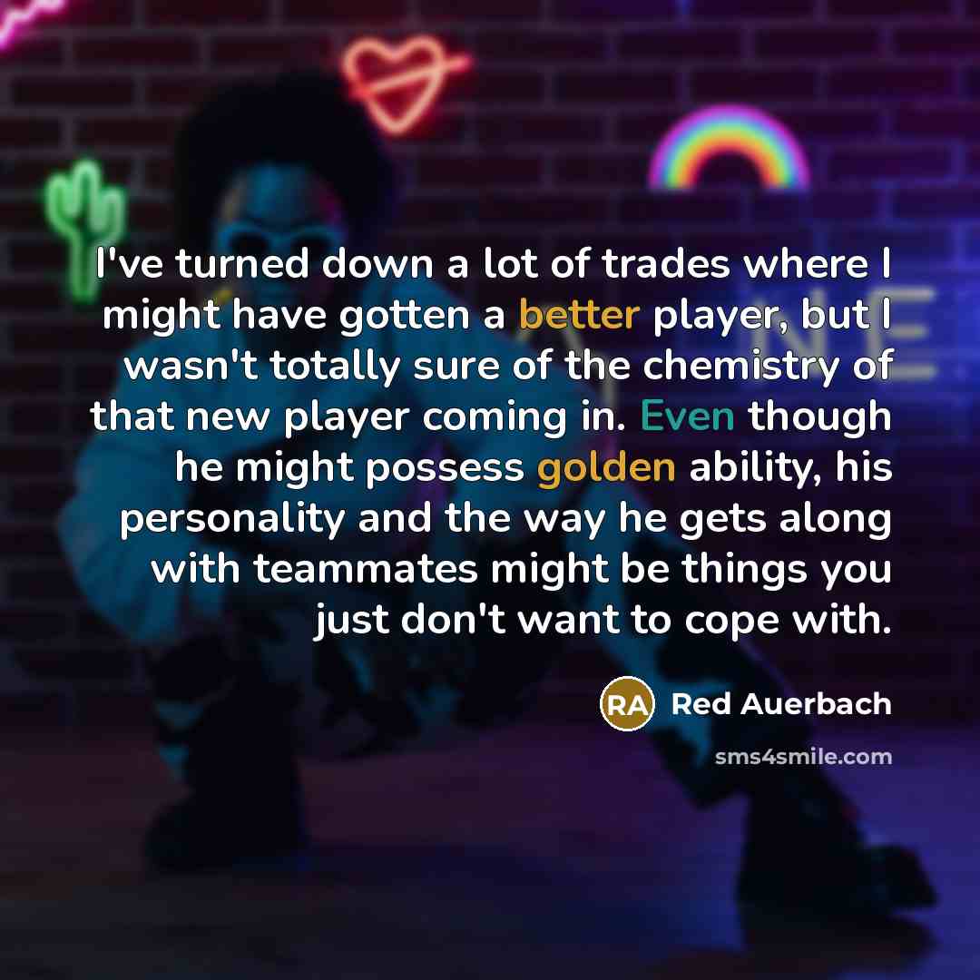 “I've turned down a lot of trades where I might have gotten a better player, but I wasn't totally sure of the chemistry of that new player coming in. Even though he might possess golden ability, his personality and the way he gets along with teammates might be things you just don't want to cope with.” quote by Red Auerbach