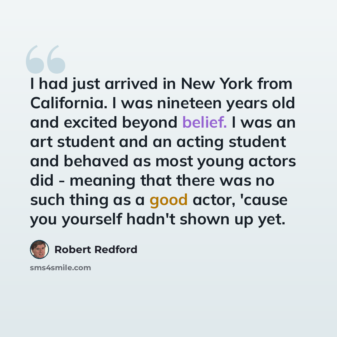 “I had just arrived in New York from California. I was nineteen years old and excited beyond belief. I was an art student and an acting student and behaved as most young actors did - meaning that there was no such thing as a good actor, 'cause you yourself hadn't shown up yet.” quote by Robert Redford