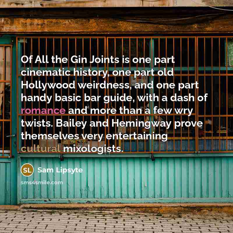 “Of All the Gin Joints is one part cinematic history, one part old Hollywood weirdness, and one part handy basic bar guide, with a dash of romance and more than a few wry twists. Bailey and Hemingway prove themselves very entertaining cultural mixologists.” quote by Sam Lipsyte