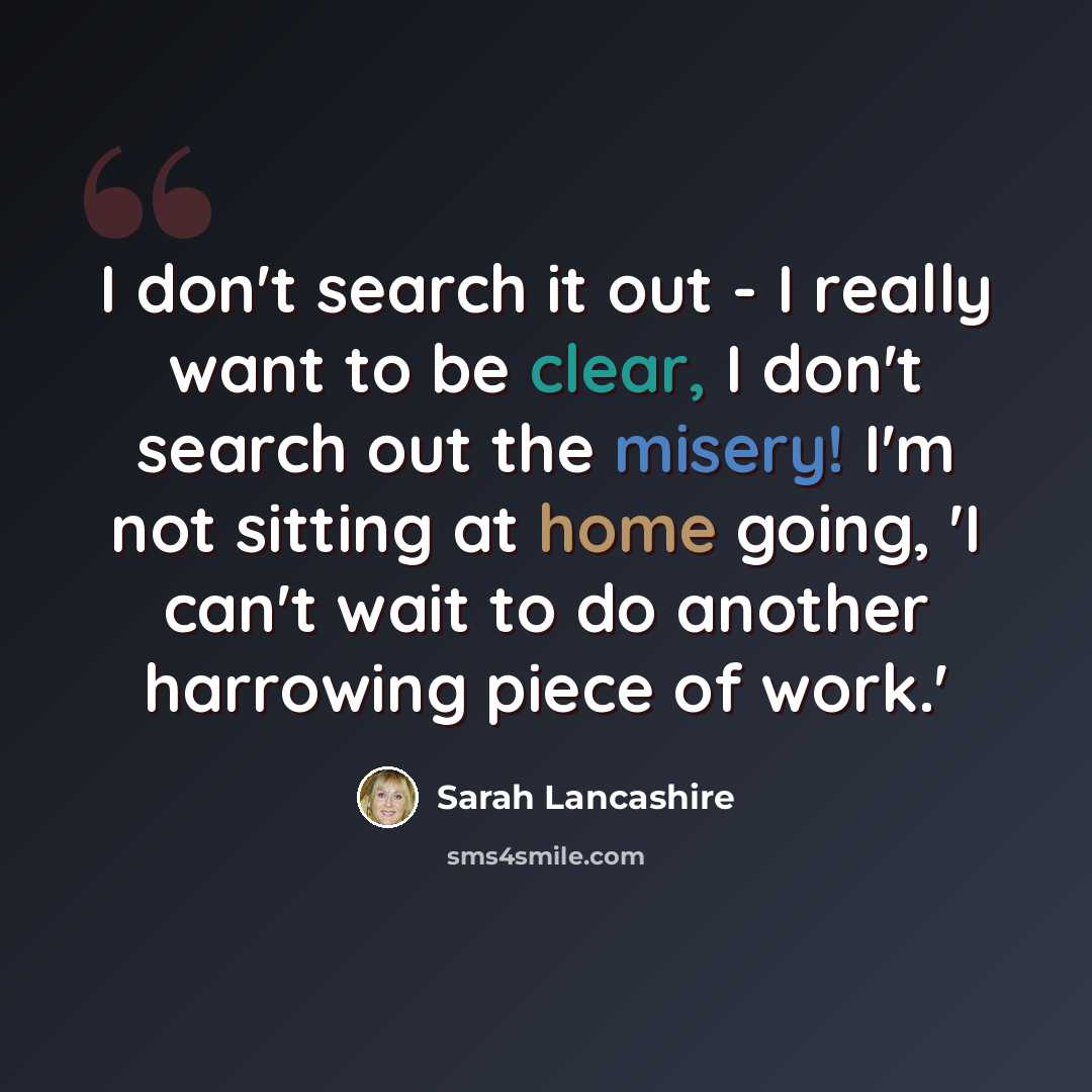 “I don't search it out - I really want to be clear, I don't search out the misery! I'm not sitting at home going, 'I can't wait to do another harrowing piece of work.'” quote by Sarah Lancashire
